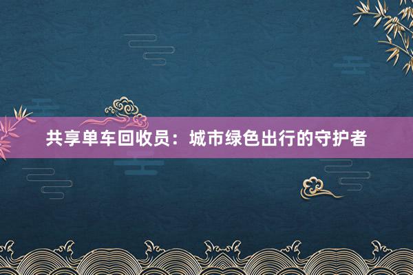 共享单车回收员：城市绿色出行的守护者