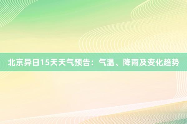 北京异日15天天气预告：气温、降雨及变化趋势