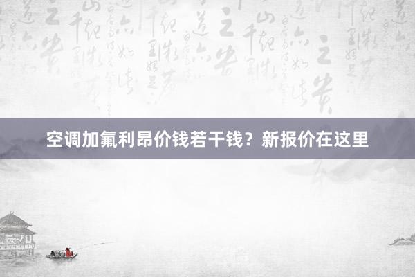 空调加氟利昂价钱若干钱？新报价在这里